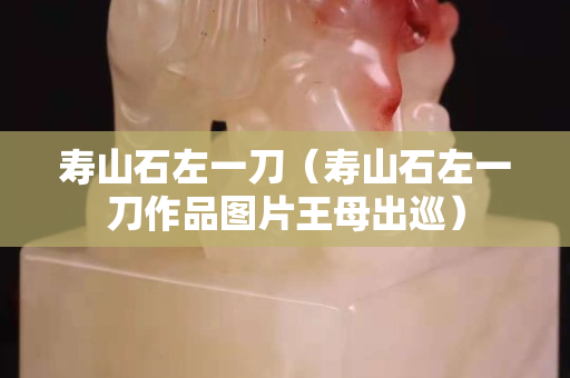 壽山石左一刀（壽山石左一刀作品圖片王母出巡）