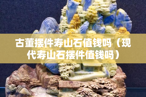 古董擺件壽山石值錢嗎（現代壽山石擺件值錢嗎）