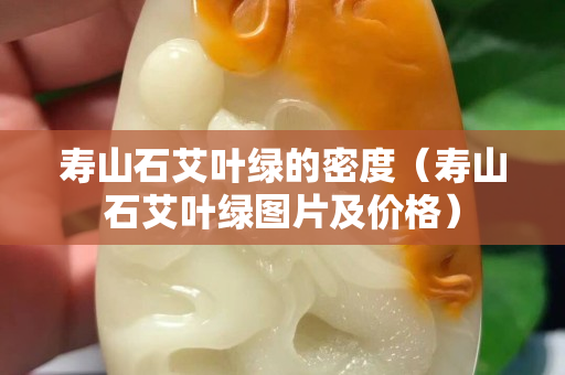壽山石艾葉綠的密度（壽山石艾葉綠圖片及價格）
