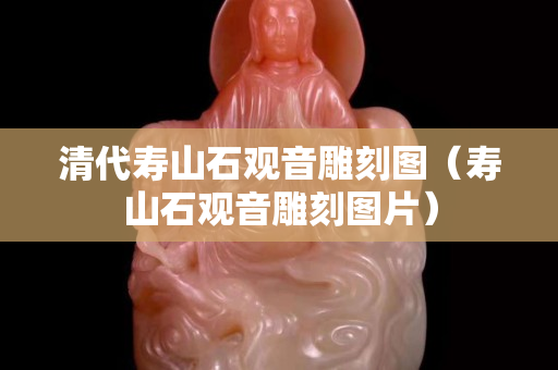 清代壽山石觀音雕刻圖（壽山石觀音雕刻圖片）