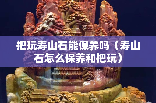 把玩壽山石能保養(yǎng)嗎（壽山石怎么保養(yǎng)和把玩）