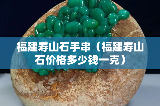 福建壽山石手串（福建壽山石價格多少錢一克）