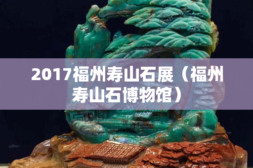 2017福州壽山石展（福州壽山石博物館）
