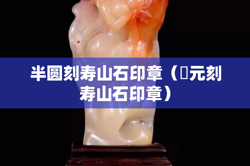 半圓刻壽山石印章（忨元刻壽山石印章）