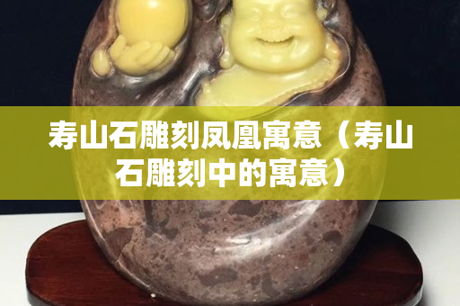 壽山石雕刻鳳凰寓意（壽山石雕刻中的寓意）