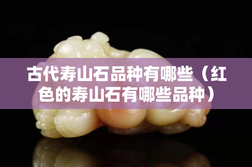 古代壽山石品種有哪些（紅色的壽山石有哪些品種）