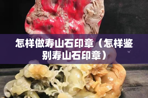 怎樣做壽山石印章（怎樣鑒別壽山石印章）