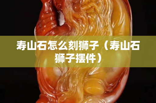 壽山石怎么刻獅子（壽山石獅子擺件）