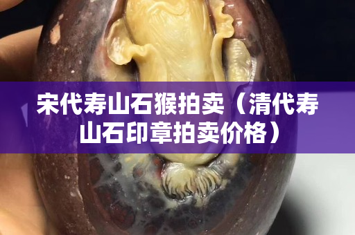 宋代壽山石猴拍賣（清代壽山石印章拍賣價格）