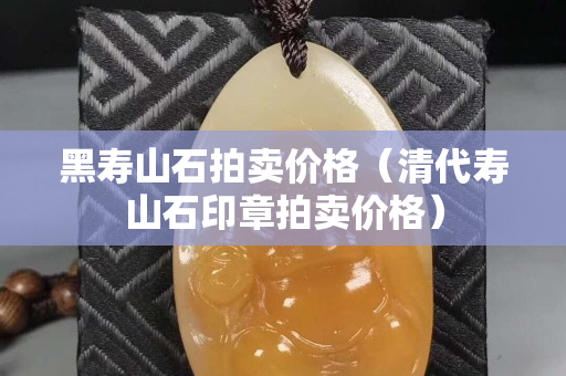 黑壽山石拍賣價格（清代壽山石印章拍賣價格）