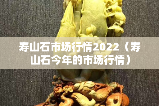 壽山石市場行情2022（壽山石今年的市場行情）