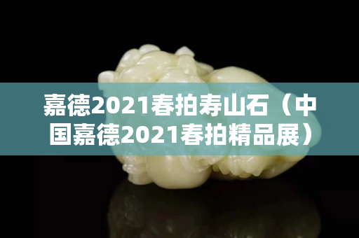 嘉德2021春拍壽山石（中國嘉德2021春拍精品展）