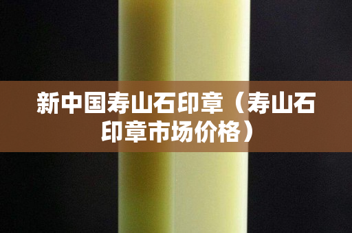 新中國壽山石印章（壽山石印章市場價格）