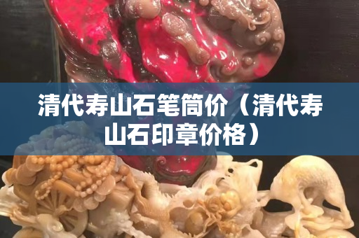 清代壽山石筆筒價（清代壽山石印章價格）