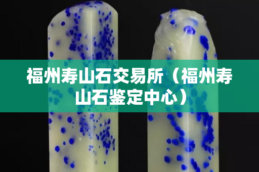 福州壽山石交易所（福州壽山石鑒定中心）