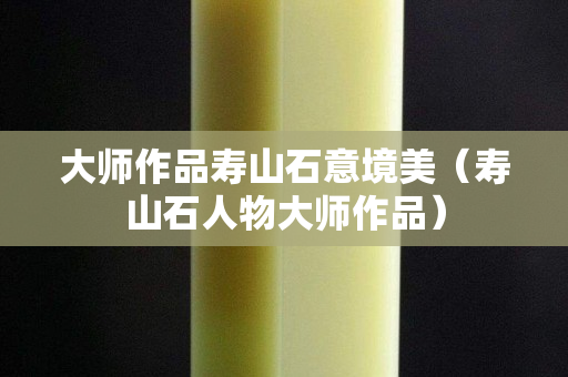 大師作品壽山石意境美（壽山石人物大師作品）