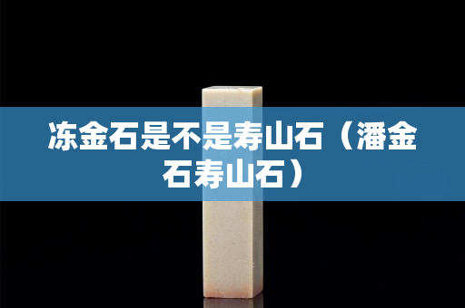凍金石是不是壽山石（潘金石壽山石）