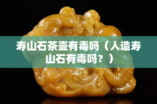 壽山石茶壺有毒嗎（人造壽山石有毒嗎？）