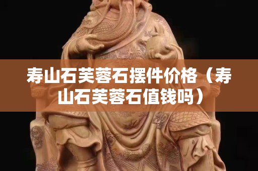 壽山石芙蓉石擺件價格（壽山石芙蓉石值錢嗎）
