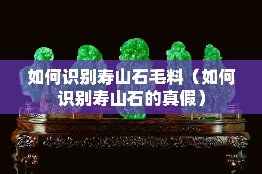 如何識(shí)別壽山石毛料（如何識(shí)別壽山石的真假）