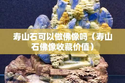 壽山石可以做佛像嗎（壽山石佛像收藏價值）