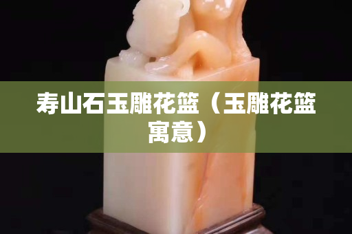 壽山石玉雕花籃（玉雕花籃寓意）