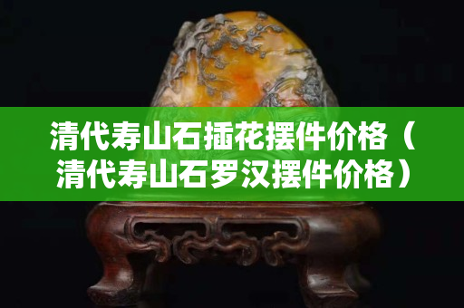 清代壽山石插花擺件價格（清代壽山石羅漢擺件價格）