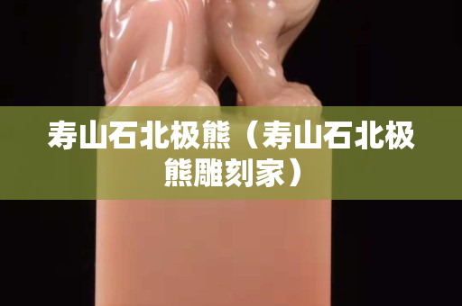 壽山石北極熊（壽山石北極熊雕刻家）