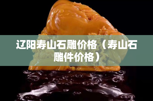 遼陽壽山石雕價格（壽山石雕件價格）