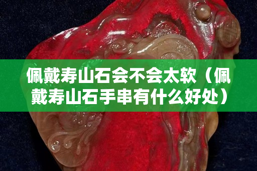 佩戴壽山石會(huì)不會(huì)太軟（佩戴壽山石手串有什么好處）
