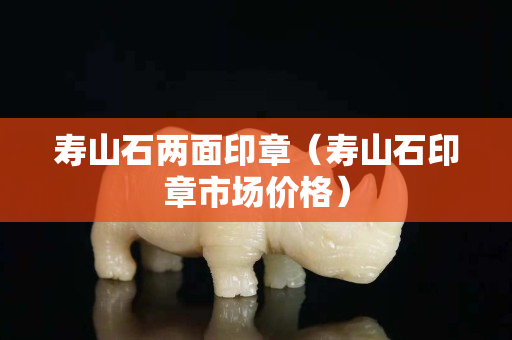 壽山石兩面印章（壽山石印章市場價格）