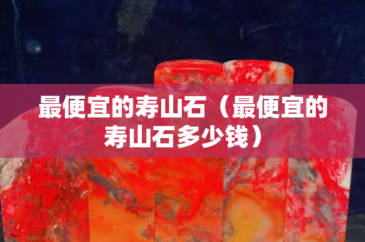 最便宜的壽山石（最便宜的壽山石多少錢）