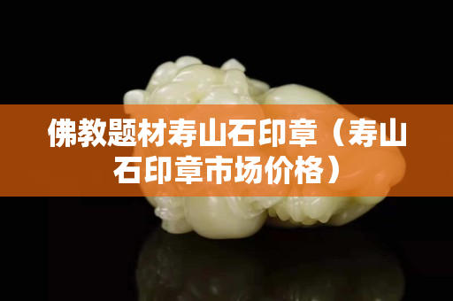 佛教題材壽山石印章（壽山石印章市場價格）