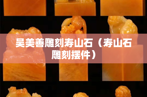 吳美善雕刻壽山石（壽山石雕刻擺件）