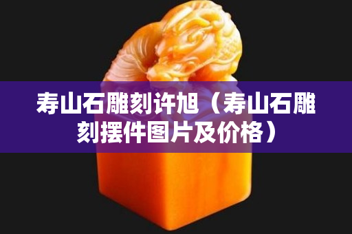 壽山石雕刻許旭（壽山石雕刻擺件圖片及價格）