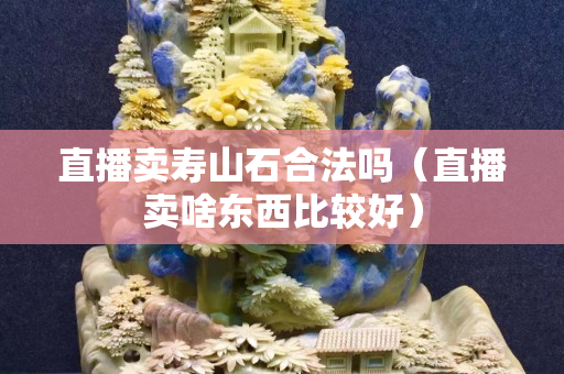 直播賣壽山石合法嗎（直播賣啥東西比較好）