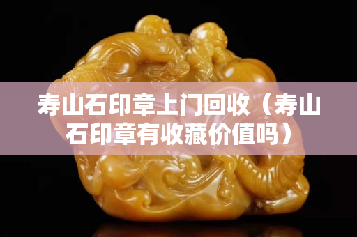 壽山石印章上門回收（壽山石印章有收藏價值嗎）
