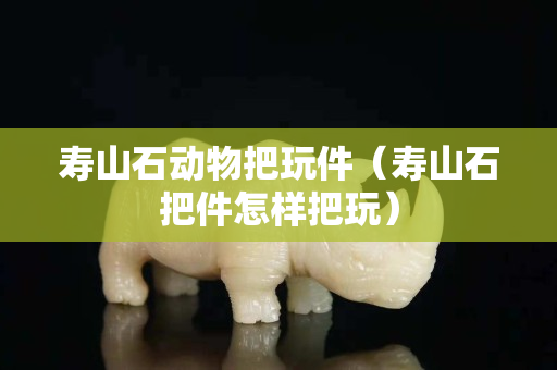 壽山石動物把玩件（壽山石把件怎樣把玩）