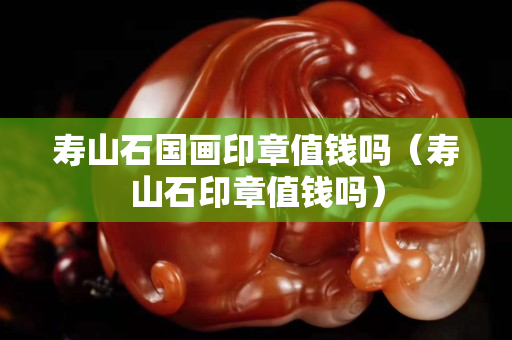 壽山石國畫印章值錢嗎（壽山石印章值錢嗎）