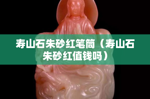 壽山石朱砂紅筆筒（壽山石朱砂紅值錢嗎）