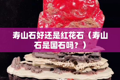 壽山石好還是紅花石（壽山石是國石嗎？）