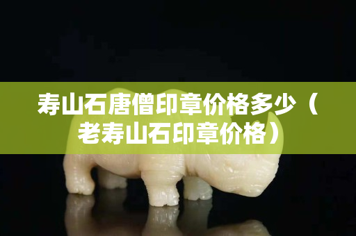 壽山石唐僧印章價格多少（老壽山石印章價格）