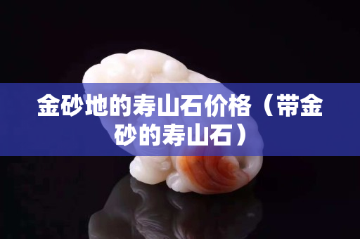 金砂地的壽山石價格（帶金砂的壽山石）