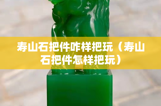 壽山石把件咋樣把玩（壽山石把件怎樣把玩）