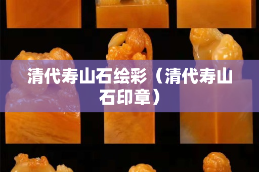 清代壽山石繪彩（清代壽山石印章）