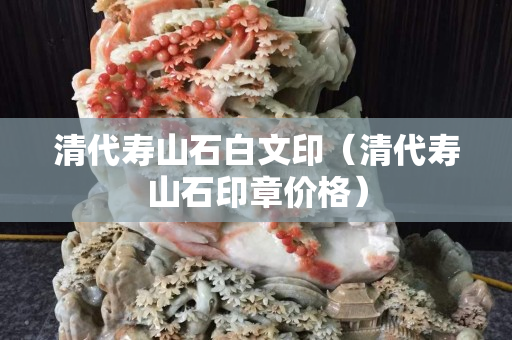 清代壽山石白文印（清代壽山石印章價格）