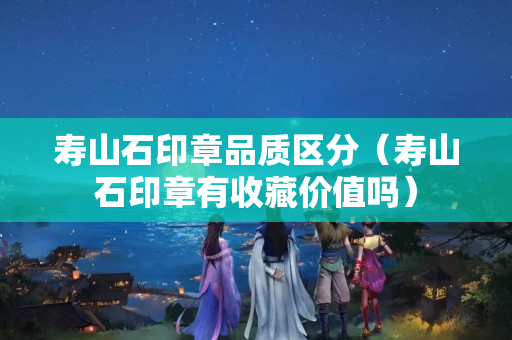 壽山石印章品質(zhì)區(qū)分（壽山石印章有收藏價值嗎）
