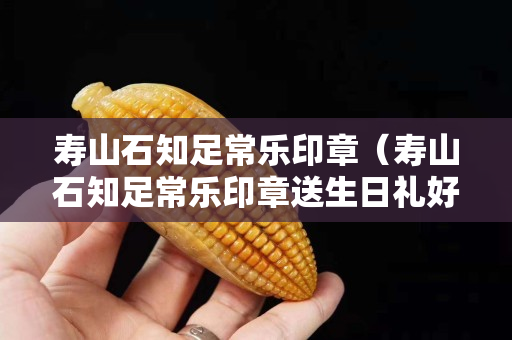 壽山石知足常樂印章（壽山石知足常樂印章送生日禮好嗎）