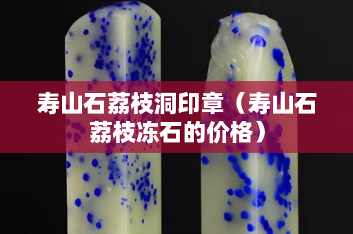 壽山石荔枝洞印章（壽山石荔枝凍石的價(jià)格）