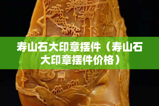 壽山石大印章擺件（壽山石大印章擺件價格）